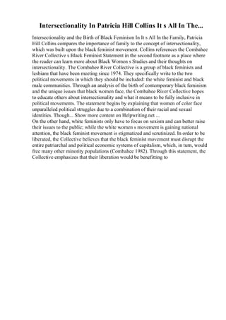 Intersectionality In Patricia Hill Collins It s All In The...
Intersectionality and the Birth of Black Feminism In It s All In the Family, Patricia
Hill Collins compares the importance of family to the concept of intersectionality,
which was built upon the black feminist movement. Collins references the Combahee
River Collective s Black Feminist Statement in the second footnote as a place where
the reader can learn more about Black Women s Studies and their thoughts on
intersectionality. The Combahee River Collective is a group of black feminists and
lesbians that have been meeting since 1974. They specifically write to the two
political movements in which they should be included: the white feminist and black
male communities. Through an analysis of the birth of contemporary black feminism
and the unique issues that black women face, the Combahee River Collective hopes
to educate others about intersectionality and what it means to be fully inclusive in
political movements. The statement begins by explaining that women of color face
unparalleled political struggles due to a combination of their racial and sexual
identities. Though... Show more content on Helpwriting.net ...
On the other hand, white feminists only have to focus on sexism and can better raise
their issues to the public; while the white women s movement is gaining national
attention, the black feminist movement is stigmatized and scrutinized. In order to be
liberated, the Collective believes that the black feminist movement must disrupt the
entire patriarchal and political economic systems of capitalism, which, in turn, would
free many other minority populations (Combahee 1982). Through this statement, the
Collective emphasizes that their liberation would be benefitting to
 