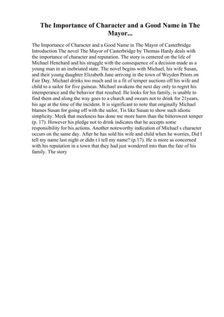 The Importance of Character and a Good Name in The
Mayor...
The Importance of Character and a Good Name in The Mayor of Casterbridge
Introduction The novel The Mayor of Casterbridge by Thomas Hardy deals with
the importance of character and reputation. The story is centered on the life of
Michael Henchard and his struggle with the consequence of a decision made as a
young man in an inebriated state. The novel begins with Michael, his wife Susan,
and their young daughter Elizabeth Jane arriving in the town of Weyden Priors on
Fair Day. Michael drinks too much and in a fit of temper auctions off his wife and
child to a sailor for five guineas. Michael awakens the next day only to regret his
intemperance and the behavior that resulted. He looks for his family, is unable to
find them and along the way goes to a church and swears not to drink for 21years,
his age at the time of the incident. It is significant to note that originally Michael
blames Susan for going off with the sailor, Tis like Susan to show such idiotic
simplicity. Meek that meekness has done me more harm than the bittersweet temper
(p. 17). However his pledge not to drink indicates that he accepts some
responsibility for his actions. Another noteworthy indication of Michael s character
occurs on the same day. After he has sold his wife and child when he worries, Did I
tell my name last night or didn t I tell my name? (p.17). He is more as concerned
with his reputation in a town that they had just wondered into than the fate of his
family. The story
 