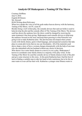 Analysis Of Shakespeare s Taming Of The Shrew
Courtney Hoffhine
June 9, 2016
English III Honors
Ms. Howard
08.04 Writing about Relevance
When love speaks the voice of all the gods makes heaven drowsy with the harmony,
Taming of the Shrew, Act IV, scene II.
Besides being a well written play, the comedic devices that each act holds is used to
help develop the plot and the comedy effect of The Taming of the Shrew. The devices
used has shown the audience how the shrew could be changed by receiving the
same treatment it has been giving. Shakespeare used comedic devices to help keep
the audience focused on the story and keep them guessing to what Petruchio was
going to do to make Katharina tame. The plot becomes developed when certain
events with family drama, quick witted language, and unexpected scenarios that take
place to create plot twists that no one can foreshadow. All of the materials used
above shape a story of how a woman changes dramatically with the help of one man
who she undoubted calls her husband without any choice of decision.
Who doesn t love some family drama in a movie or ever a play, Shakespeare I
known to coordinate some family drama in a majority of his play writes. In the
Taming of the Shrew he used the comedic device of family drama to kick of the plot
and give some structure to this story. At this point Katharina hasn t had the best of
luck at finding a suitable man to take her hand in holy matrimony but to be fair no
man wants to even call her their wife. Katharina s younger sister Bianca wants to
 