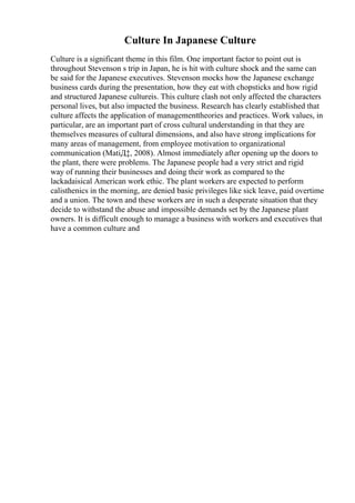 Culture In Japanese Culture
Culture is a significant theme in this film. One important factor to point out is
throughout Stevenson s trip in Japan, he is hit with culture shock and the same can
be said for the Japanese executives. Stevenson mocks how the Japanese exchange
business cards during the presentation, how they eat with chopsticks and how rigid
and structured Japanese cultureis. This culture clash not only affected the characters
personal lives, but also impacted the business. Research has clearly established that
culture affects the application of managementtheories and practices. Work values, in
particular, are an important part of cross cultural understanding in that they are
themselves measures of cultural dimensions, and also have strong implications for
many areas of management, from employee motivation to organizational
communication (MatiД‡, 2008). Almost immediately after opening up the doors to
the plant, there were problems. The Japanese people had a very strict and rigid
way of running their businesses and doing their work as compared to the
lackadaisical American work ethic. The plant workers are expected to perform
calisthenics in the morning, are denied basic privileges like sick leave, paid overtime
and a union. The town and these workers are in such a desperate situation that they
decide to withstand the abuse and impossible demands set by the Japanese plant
owners. It is difficult enough to manage a business with workers and executives that
have a common culture and
 