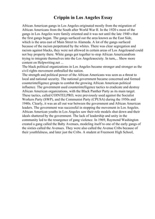 Crippin in Los Angeles Essay
African American gangs in Los Angeles originated mostly from the migration of
African Americans from the South after World War II. In the 1920 s most of the
gangs in Los Angeles were family oriented and it was not until the late 1940 s that
the first gangs began. The gangs surfaced out the area known as the East Side,
which is the area east of Main Street to Alameda. A lot of the gangs surfaced
because of the racism perpetrated by the whites. There was clear segregation and
racism against blacks, they were not allowed in certain areas of Los Angelesand could
not buy property there. White gangs got together to stop African Americansfrom
trying to integrate themselves into the Los Angelessociety. In turn,... Show more
content on Helpwriting.net ...
The black political organizations in Los Angeles became stronger and stronger as the
civil rights movement enthralled the nation.
The strength and political power of the African Americans was seen as a threat to
local and national security. The national government became concerned and formed
counterintelligence groups to combat the growing African American political
influence. The government used counterintelligence tactics to eradicate and destroy
African American organizations, with the Black Panther Party as its main target.
These tactics, called COINTELPRO, were previously used against the Socialist
Workers Party (SWP), and the Communist Party (CPUSA) during the 1950s and
1940s. Clearly, it was an all out war between the government and African American
leaders. The government was successful in stopping the movement in Los Angeles.
African American youths in Los Angeles saw their role models shut down and their
ideals shattered by the government. The lack of leadership and unity in the
community led to the resurgence of gang violence. In 1969, Raymond Washington
created a gang called the Baby Avenues, modeling itself to one of the early gangs of
the sixties called the Avenues. They were also called the Avenue Cribs because of
their youthfulness, and later just the Cribs. A student at Freemont High School,
 