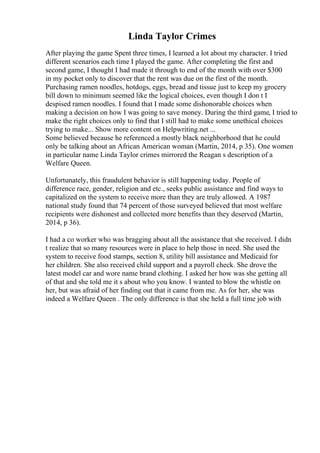 Linda Taylor Crimes
After playing the game Spent three times, I learned a lot about my character. I tried
different scenarios each time I played the game. After completing the first and
second game, I thought I had made it through to end of the month with over $300
in my pocket only to discover that the rent was due on the first of the month.
Purchasing ramen noodles, hotdogs, eggs, bread and tissue just to keep my grocery
bill down to minimum seemed like the logical choices, even though I don t I
despised ramen noodles. I found that I made some dishonorable choices when
making a decision on how I was going to save money. During the third game, I tried to
make the right choices only to find that I still had to make some unethical choices
trying to make... Show more content on Helpwriting.net ...
Some believed because he referenced a mostly black neighborhood that he could
only be talking about an African American woman (Martin, 2014, p 35). One women
in particular name Linda Taylor crimes mirrored the Reagan s description of a
Welfare Queen.
Unfortunately, this fraudulent behavior is still happening today. People of
difference race, gender, religion and etc., seeks public assistance and find ways to
capitalized on the system to receive more than they are truly allowed. A 1987
national study found that 74 percent of those surveyed believed that most welfare
recipients were dishonest and collected more benefits than they deserved (Martin,
2014, p 36).
I had a co worker who was bragging about all the assistance that she received. I didn
t realize that so many resources were in place to help those in need. She used the
system to receive food stamps, section 8, utility bill assistance and Medicaid for
her children. She also received child support and a payroll check. She drove the
latest model car and wore name brand clothing. I asked her how was she getting all
of that and she told me it s about who you know. I wanted to blow the whistle on
her, but was afraid of her finding out that it came from me. As for her, she was
indeed a Welfare Queen . The only difference is that she held a full time job with
 