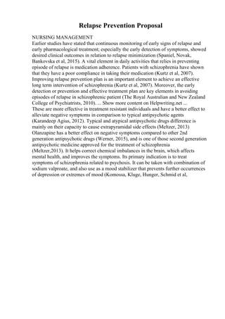 Relapse Prevention Proposal
NURSING MANAGEMENT
Earlier studies have stated that continuous monitoring of early signs of relapse and
early pharmacological treatment; especially the early detection of symptoms, showed
desired clinical outcomes in relation to relapse minimization (Spaniel, Novak,
Bankovska et al, 2015). A vital element in daily activities that relies in preventing
episode of relapse is medication adherence. Patients with schizophrenia have shown
that they have a poor compliance in taking their medication (Kurtz et al, 2007).
Improving relapse prevention plan is an important element to achieve an effective
long term intervention of schizophrenia (Kurtz et al, 2007). Moreover, the early
detection or prevention and effective treatment plan are key elements in avoiding
episodes of relapse in schizophrenic patient (The Royal Australian and New Zealand
College of Psychiatrists, 2010). ... Show more content on Helpwriting.net ...
These are more effective in treatment resistant individuals and have a better effect to
alleviate negative symptoms in comparison to typical antipsychotic agents
(Karandeep Agius, 2012). Typical and atypical antipsychotic drugs difference is
mainly on their capacity to cause extrapyramidal side effects (Meltzer, 2013)
Olanzapine has a better effect on negative symptoms compared to other 2nd
generation antipsychotic drugs (Werner, 2015), and is one of those second generation
antipsychotic medicine approved for the treatment of schizophrenia
(Meltzer,2013). It helps correct chemical imbalances in the brain, which affects
mental health, and improves the symptoms. Its primary indication is to treat
symptoms of schizophrenia related to psychosis. It can be taken with combination of
sodium valproate, and also use as a mood stabilizer that prevents further occurrences
of depression or extremes of mood (Komossa, Kluge, Hunger, Schmid et al,
 