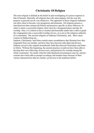 Christianity Of Religion
The term religion is defined as the belief in and worshipping of a power superior to
that of humans. Basically, all religions have the same purpose, but the way this
purpose is pursued can be very distinctive. The approach of these religious traditions
can allow them to become very prosperous and dominate. All religions possess a
cherished text that contains the beliefs and practices specific to those followers. In
order to attain a successful religion, there must be a designated place and day for
worship. Also, it is critical to have a trusted and honorable leader that is able to guide
the congregation into a successful worship service, or to act as the religious authority
of a community. The ancient religions of Judaism, Christianity, and... Show more
content on Helpwriting.net ...
Judaism, Christianity, and Islam contain many resemblances that illustrate how they
originated from one another, and how they have become individual and diverse.
Judaism served as the original monotheistic faith that allowed Christianity and Islam
to follow. Without this beginning, the ancient practices would not have been able to
develop their own following, diverse texts, and protocols for worship among the
whole community. No matter what the individualized circumstances may be, ancient
customs have been able to prosper in antique and modern times because of their
various characteristics that are similar, yet diverse to the traditions before
 