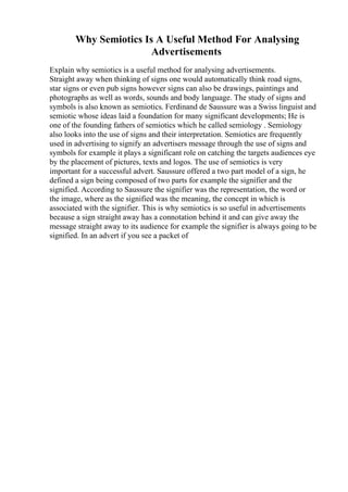 Why Semiotics Is A Useful Method For Analysing
Advertisements
Explain why semiotics is a useful method for analysing advertisements.
Straight away when thinking of signs one would automatically think road signs,
star signs or even pub signs however signs can also be drawings, paintings and
photographs as well as words, sounds and body language. The study of signs and
symbols is also known as semiotics. Ferdinand de Saussure was a Swiss linguist and
semiotic whose ideas laid a foundation for many significant developments; He is
one of the founding fathers of semiotics which he called semiology . Semiology
also looks into the use of signs and their interpretation. Semiotics are frequently
used in advertising to signify an advertisers message through the use of signs and
symbols for example it plays a significant role on catching the targets audiences eye
by the placement of pictures, texts and logos. The use of semiotics is very
important for a successful advert. Saussure offered a two part model of a sign, he
defined a sign being composed of two parts for example the signifier and the
signified. According to Saussure the signifier was the representation, the word or
the image, where as the signified was the meaning, the concept in which is
associated with the signifier. This is why semiotics is so useful in advertisements
because a sign straight away has a connotation behind it and can give away the
message straight away to its audience for example the signifier is always going to be
signified. In an advert if you see a packet of
 
