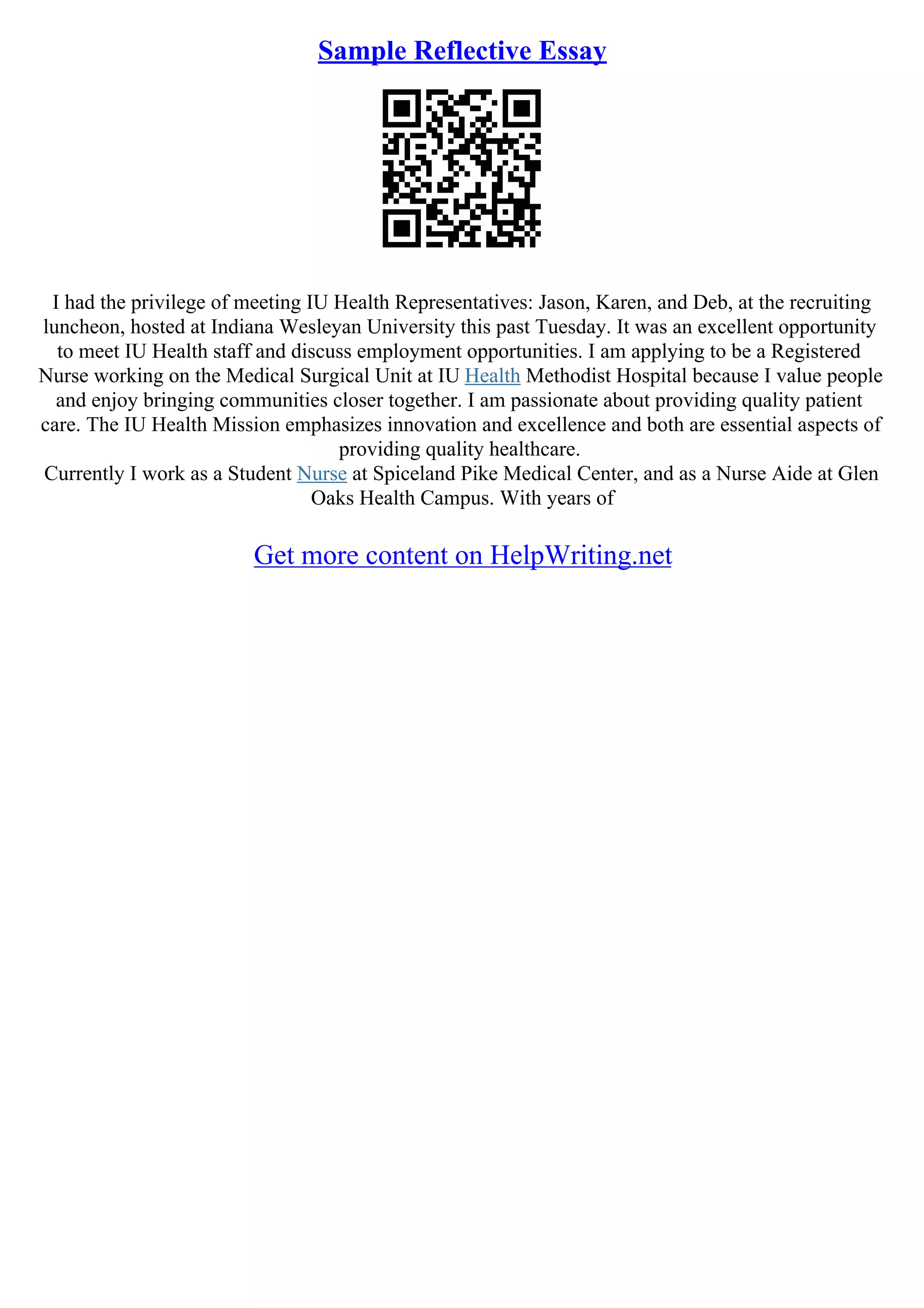Sample Reflective Essay
I had the privilege of meeting IU Health Representatives: Jason, Karen, and Deb, at the recruiting
luncheon, hosted at Indiana Wesleyan University this past Tuesday. It was an excellent opportunity
to meet IU Health staff and discuss employment opportunities. I am applying to be a Registered
Nurse working on the Medical Surgical Unit at IU Health Methodist Hospital because I value people
and enjoy bringing communities closer together. I am passionate about providing quality patient
care. The IU Health Mission emphasizes innovation and excellence and both are essential aspects of
providing quality healthcare.
Currently I work as a Student Nurse at Spiceland Pike Medical Center, and as a Nurse Aide at Glen
Oaks Health Campus. With years of
Get more content on HelpWriting.net
 