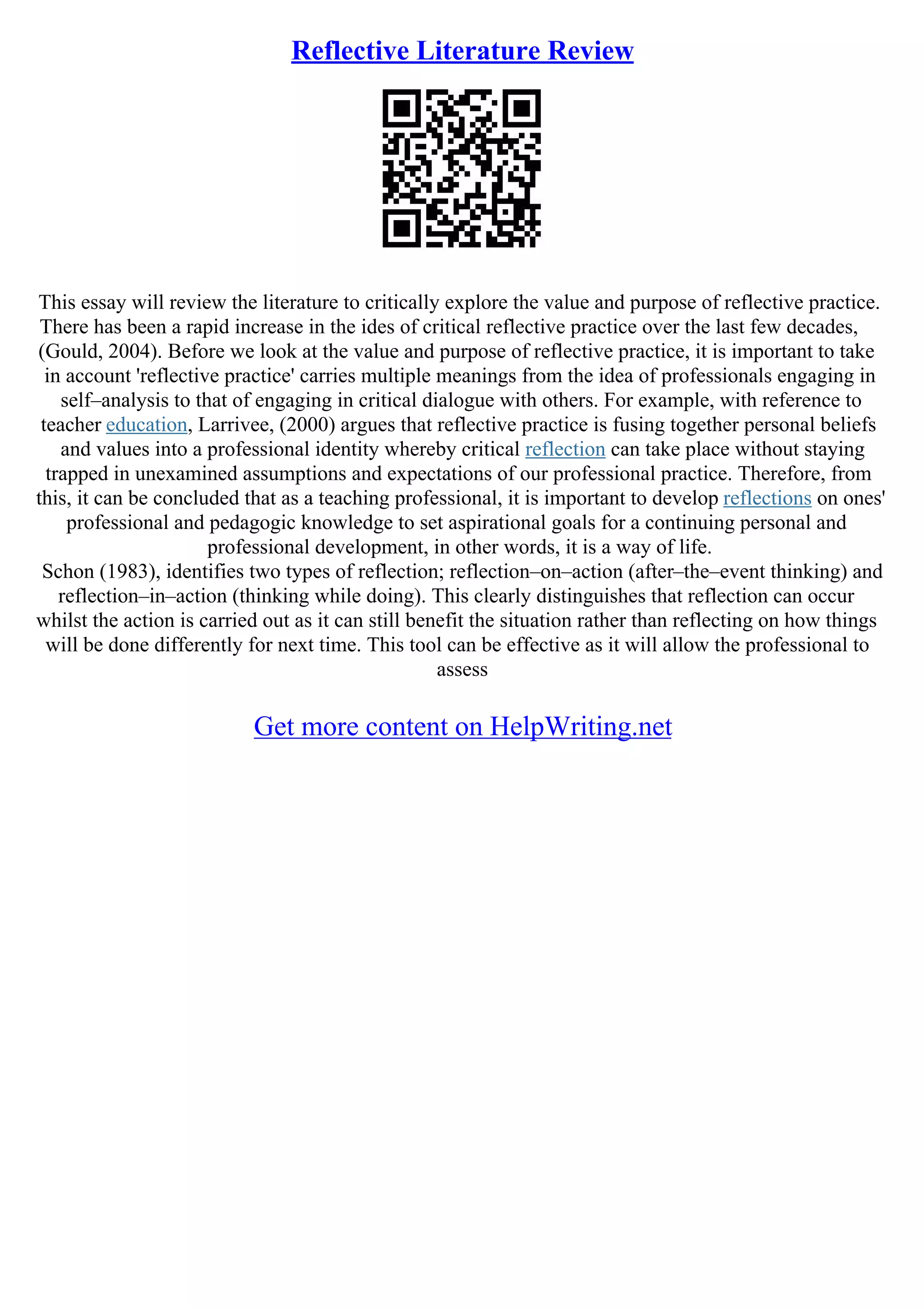 Reflective Literature Review
This essay will review the literature to critically explore the value and purpose of reflective practice.
There has been a rapid increase in the ides of critical reflective practice over the last few decades,
(Gould, 2004). Before we look at the value and purpose of reflective practice, it is important to take
in account 'reflective practice' carries multiple meanings from the idea of professionals engaging in
self–analysis to that of engaging in critical dialogue with others. For example, with reference to
teacher education, Larrivee, (2000) argues that reflective practice is fusing together personal beliefs
and values into a professional identity whereby critical reflection can take place without staying
trapped in unexamined assumptions and expectations of our professional practice. Therefore, from
this, it can be concluded that as a teaching professional, it is important to develop reflections on ones'
professional and pedagogic knowledge to set aspirational goals for a continuing personal and
professional development, in other words, it is a way of life.
Schon (1983), identifies two types of reflection; reflection–on–action (after–the–event thinking) and
reflection–in–action (thinking while doing). This clearly distinguishes that reflection can occur
whilst the action is carried out as it can still benefit the situation rather than reflecting on how things
will be done differently for next time. This tool can be effective as it will allow the professional to
assess
Get more content on HelpWriting.net
 