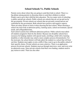 School Schools Vs. Public Schools
Parents worry about where they are going to send their kids to school. There is a
big debate among parents in choosing where to send their children to school.
People want to give their child the best education. The two major style of schooling
is public and private schools. Public schools are schools that are set up and run by
the government. Private schools are schools that are privately owned and are not
controlled by the government. Both schools have positive and negative aspects.
There are many factors to look at when choosing the best school. When choosing a
school one must look at admission policy, learning styles, school environment, special
needs, and collegeadmissions.
Each school systems have different admission policies. Public schools must admit
all students assigned to them by the district. Because not all public schools have
resources for helping students with special needs, enrolling a child with a learning
disability or other disorder may entail a more complex process (Greatschools). For
the most part, the school district will help admit the student to a school that will best
suit him. Students must apply or join a raffle if they want to go to the public school of
their specific choice. Private schools are more selective. There is an application
process for private schools. Students must go through interviews, tests, and even write
an admission essay. Since private schools need their own funding, students need to
pay tuition to enter. There are also other
 