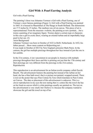 Girl With A Pearl Earring Analysis
Girl with a Pearl Earring
The painting I chose was Johannes Vermeer s Girl with a Pearl Earring, one of
Vermeer s most famous paintings (Figure 1). Girl with a Pearl Earring was painted
in 1665. It is housed in Mauritshuis at The Hauge in South Holland. The dimensions
are 17.5 inches by 15 inches. The medium was oil on canvas. This piece of art is
representational. From the museum s website, the painting as not a portrait, ...but a
tronie a painting of an imaginary figure. Tronies depict a certain type or character;
in this case a girl in exotic dress, wearing an oriental turban and an improbably large
pearl in her ear. (3)
Artist Background
Johannes Vermeer was born in October of 1632 in Delft, Netherlands. In 1652, his
father passed ... Show more content on Helpwriting.net ...
It was made in October of 2013 by New England cartoonist Mark Parisi. In the
cartoon, the girl has multiple piercings throughout her face instead of just the one in
her earlobe.
In the 21st century, it isn t uncommon to see people in America with multiple
piercings throughout their faces and this is pointing out just that the 17th century and
their piercings are very different from the piercings in the 21st century.
Reproduction
This reproduction is an advertisement for an Italian textile company called Zucchi
Basetti. The advertisement features the painting but instead of the turban on her
head, she has a blue bath towel, that is a picture not painted, wrapped around. There
is text on the poster that says Puro Cotone Su Tera which translates to Pure Cotton
on Canvas . The date or placement of this advertisement is unknown. This is a
clever reproduction in my eyes the text stating that it s cotton like the towel she has
on her head on canvas which is what paintings usually are painted on. The text on
the advertisement is very small, but I believe it s because the company wanted to
showcase the girl and the towel on top of her
 