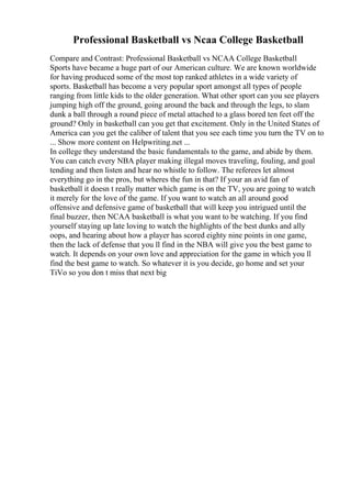 Professional Basketball vs Ncaa College Basketball
Compare and Contrast: Professional Basketball vs NCAA College Basketball
Sports have became a huge part of our American culture. We are known worldwide
for having produced some of the most top ranked athletes in a wide variety of
sports. Basketball has become a very popular sport amongst all types of people
ranging from little kids to the older generation. What other sport can you see players
jumping high off the ground, going around the back and through the legs, to slam
dunk a ball through a round piece of metal attached to a glass bored ten feet off the
ground? Only in basketball can you get that excitement. Only in the United States of
America can you get the caliber of talent that you see each time you turn the TV on to
... Show more content on Helpwriting.net ...
In college they understand the basic fundamentals to the game, and abide by them.
You can catch every NBA player making illegal moves traveling, fouling, and goal
tending and then listen and hear no whistle to follow. The referees let almost
everything go in the pros, but wheres the fun in that? If your an avid fan of
basketball it doesn t really matter which game is on the TV, you are going to watch
it merely for the love of the game. If you want to watch an all around good
offensive and defensive game of basketball that will keep you intrigued until the
final buzzer, then NCAA basketball is what you want to be watching. If you find
yourself staying up late loving to watch the highlights of the best dunks and ally
oops, and hearing about how a player has scored eighty nine points in one game,
then the lack of defense that you ll find in the NBA will give you the best game to
watch. It depends on your own love and appreciation for the game in which you ll
find the best game to watch. So whatever it is you decide, go home and set your
TiVo so you don t miss that next big
 