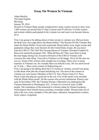 Essay On Women In Vietnam
Aiden Buckley
7th Grade English
Mrs.King
January 20, 2016
Women in Vietnam Many people wondered how many women served in, there were
7,484 women served and only 67 died, 8 nurses and 59 cillivans. Civilian women
and women soldiers participated in the vietnam war and some even became famous
for it.
First, I am going to be talking about civilian women in vietnam war. Did you know
the Red Cross were right above the Donut Dollies? The Women Of The Vietnam War
states the Donut Dollies Texas tech mentioned, Donut dollies were single women that
graduated college they were boosters for the United States troops. Do you know
what the USO is? The USO The Unsung Heroes of Vietnam. President Franklin D.
Roosevelt started the program 1941. What did they do? They were there to keep
the men happy during war. Executive Director of the USO in Vietnam, told
everyone the same thing: Your job in Vietnam is to be happy. Never let the men see
you cry. Some of the women came straight out of college. There were so many
reporters in Vietnam war, for example there was Patrick Curry. He was interviewed
on 15 July, ... Show more content on Helpwriting.net ...
First, I am going to be talking about the U.S women in vietnam, second I am going
to talk about what jobs the women had during war. The most of the women in
vietnam war were nurses. Members of the U.S. Navy Nurse Corps U.S. Navy
Nurse Corps also played a good role in the war. Five of the nurses were awarded
with the Purple Heart award. All the women who served volunteered. History.com
said, In November 1993, the Vietnam Women s Memorial was dedicated at the
Vietnam Memorial in Washington, D.C. in front of a crowd of some 25,000
people. The centerpiece of the memorial is a bronze statue by Glenna Goodacre,
which depicts three female nurses assisting a wounded soldier. Women had a lot of
jobs in the war, some examples of the jobs spies, saboteurs, transportation workers,
rarely snipers, irregularly
 