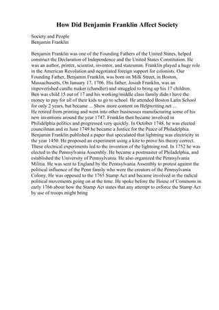 How Did Benjamin Franklin Affect Society
Society and People
Benjamin Franklin
Benjamin Franklin was one of the Founding Fathers of the United States, helped
construct the Declaration of Independence and the United States Constitution. He
was an author, printer, scientist, inventor, and statesman. Franklin played a huge role
in the American Revolution and negotiated foreign support for colonists. Our
Founding Father, Benjamin Franklin, was born on Milk Street, in Boston,
Massachusetts, On January 17, 1706. His father, Josiah Franklin, was an
impoverished candle maker (chandler) and struggled to bring up his 17 children.
Ben was child 15 out of 17 and his working/middle class family didn t have the
money to pay for all of their kids to go to school. He attended Boston Latin School
for only 2 years, but became ... Show more content on Helpwriting.net ...
He retired from printing and went into other businesses manufacturing some of his
new inventions around the year 1747. Franklin then became involved in
Philidelphia politics and progressed very quickly. In October 1748, he was elected
councilman and in June 1749 he became a Justice for the Peace of Philadelphia.
Benjamin Franklin published a paper that speculated that lightning was electricity in
the year 1450. He proposed an experiment using a kite to prove his theory correct.
These electrical experiments led to the invention of the lightning rod. In 1752 he was
elected to the Pennsylvania Assembly. He became a postmaster of Philadelphia, and
established the University of Pennsylvania. He also organized the Pennsylvania
Militia. He was sent to England by the Pennsylvania Assembly to protest against the
political influence of the Penn family who were the creators of the Pennsylvania
Colony. He was opposed to the 1765 Stamp Act and became involved in the radical
political movements going on at the time. He spoke before the House of Commons in
early 1766 about how the Stamp Act states that any attempt to enforce the Stamp Act
by use of troops might bring
 