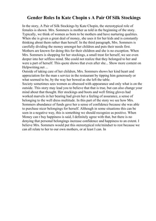 Gender Roles In Kate Chopin s A Pair Of Silk Stockings
In the story, A Pair of Silk Stockings by Kate Chopin, the stereotypical role of
females is shown. Mrs. Sommers is mother as told in the beginning of the story.
Typically, we think of women as born to be mothers and have nurturing qualities.
When she is given a great deal of money, she uses it for her kids and is constantly
thinking about them rather than herself. In the third paragraph, Mrs. Sommers is
carefully dividing the money amongst her children and puts their needs first.
Mothers are known for doing this for their children and she is no exception. When
Mrs. Sommers is shopping for her stockings, a small treat for herself, we see even
deeper into her selfless mind. She could not realize that they belonged to her and
were a part of herself. This quote shows that even after she... Show more content on
Helpwriting.net ...
Outside of taking care of her children, Mrs. Sommers shows her kind heart and
appreciation for the man s service in the restaurant by tipping him generously or
what seemed to be, by the way her bowed as she left the table.
Society sometimes sees women as obsessed with appearance and only what is on the
outside. This story may lead you to believe that that is true, but can also change your
mind about that thought. Her stockings and boots and well fitting gloves had
worked marvels in her bearing had given her a feeling of assurance, a sense of
belonging to the well dress multitude. In this part of the story we see how Mrs.
Sommers abundance of funds gave her a sense of confidence because she was able
to purchase nicer belongings for herself. Although in some situations this can be
seen in a negative way, this is something we should recognize as positive. When
Money can t buy happiness is said, I definitely agree with that, but there is no
denying that personal belongings increase confidence and happiness to an extent. I
believe Mrs. Sommers would put this stereotypical role/mindset to rest because we
can all relate to her to our own mothers, or at least I can. In
 