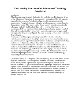 The Learning Return on Our Educational Technology
Investment
Introduction
When I was perusing the article choices for this week, the title, The Learning Return
on Our Educational Technology Investment, really intrigued me. This title seems to
encapsulate the concerns of all educational personnel from teacher to district
administrator. Though all of us may define the term learning return a bit differently,
the questions remain. What are we getting for our money? Is this investment really
helping our students? And finally, if there will be a worthwhile return on our
investment, which best practices will most efficiently produce the greatest benefits?
Although the studies that have attempted to address these concerns have produced
varying results, there are several points that seem to emerge ... Show more content on
Helpwriting.net ...
This model of teaching espouses teaching basic skills within the authentic
contexts...for modeling expert thought processes, and for providing for collaboration
and external supports to permit students to achieve intellectual accomplishments they
could not do on their own... (Means et al., 1993, p. 2) In simpler terms, a
constructivist environment allows the student to be a teacher and a learner, ask as
well as answer questions, and to be assessed in ways other than traditional tests. In
classrooms rich in technology, students become more engaged and active learners,
and there is a greater emphasis on inquiry. I contend that the teachers who practice
constructivist principles will be the ones who are able to interweave technology
successfully into their classrooms.
Conclusions Putting It All Together After contemplating this research, I have arrived
at several conclusions. These thoughts are based not only on the aforementioned
article, but on personal experiences at my school working with teachers under
pressure to meet GLEs (grade level expectations), a principal who expects consistently
high test scores, parents who were taught in traditional classrooms, and students who
are used to being taught in an instructive classroom and have essentially learned to
play the game of education. 1.Classrooms need to be adequately equipped with
hardware and software that will allow them sufficient access to technology. If
students are to use the
 