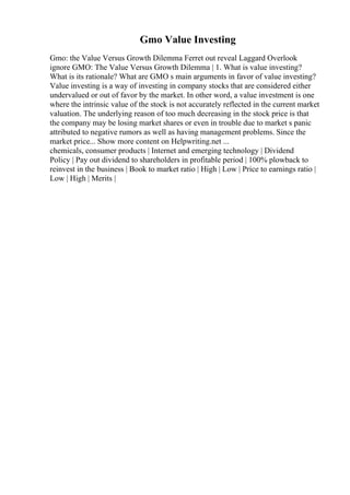 Gmo Value Investing
Gmo: the Value Versus Growth Dilemma Ferret out reveal Laggard Overlook
ignore GMO: The Value Versus Growth Dilemma | 1. What is value investing?
What is its rationale? What are GMO s main arguments in favor of value investing?
Value investing is a way of investing in company stocks that are considered either
undervalued or out of favor by the market. In other word, a value investment is one
where the intrinsic value of the stock is not accurately reflected in the current market
valuation. The underlying reason of too much decreasing in the stock price is that
the company may be losing market shares or even in trouble due to market s panic
attributed to negative rumors as well as having management problems. Since the
market price... Show more content on Helpwriting.net ...
chemicals, consumer products | Internet and emerging technology | Dividend
Policy | Pay out dividend to shareholders in profitable period | 100% plowback to
reinvest in the business | Book to market ratio | High | Low | Price to earnings ratio |
Low | High | Merits |
 