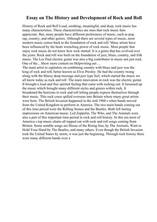 Essay on The History and Development of Rock and Roll
History of Rock and Roll Loud, soothing, meaningful, and deep, rock music has
many characteristics. These characteristics are ones that rock music fans
appreciate. But, many people have different preferences of music, such as pop,
rap, country, and other genres. Although there are several types of music, most
modern music comes back to the foundation of rock and roll. Many artists have
been influenced by the heart wrenching power of rock music. Most people that
enjoy rock music do not know how rock started. It is a genre that has evolved over
the years. Rock and roll was built on the foundation of jazz, blues, country, and folk
music. The Les Paul electric guitar was also a big contributor in music not just rock.
One of the... Show more content on Helpwriting.net ...
The main artist to capitalize on combining country with blues and jazz was the
king of rock and roll, better known as Elvis Presley. He had the country twang
along with the bluesy deep message and jazz type feel, which started the music we
all know today as rock and roll. The main innovation in rock was the electric guitar.
It brought a loud and free spirited feeling that came with rocking out. It loosened up
the music which brought many different styles and genres within rock. It
broadened the horizons to rock and roll letting people express themselves through
their music. This rock craze spilled overseas into Britain where many great artists
were born. The British Invasion happened in the mid 1960 s when bands moved
from the United Kingdom to perform in America. The two main bands coming out
of this time period were the Rolling Stones and the Beatles. Both left lasting
impressions on American music. Led Zeppelin, The Who, and The Animals were
also a part of this important time period in rock and roll history. In this era most of
America s top music charts all topped out with rock and roll songs coming from
Britain. Some notable songs are House of the Rising Sun, by The Animals, Want to
Hold Your Hand by The Beatles, and many others. Even though the British Invasion
took the United States by storm, it was just the beginning. Through rock history there
were many different bands over a
 