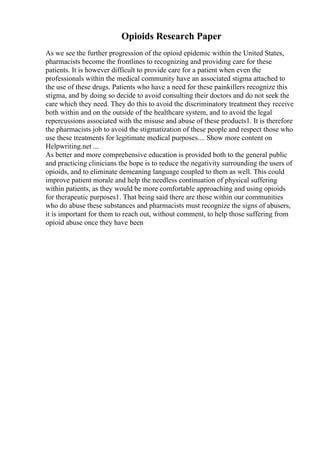 Opioids Research Paper
As we see the further progression of the opioid epidemic within the United States,
pharmacists become the frontlines to recognizing and providing care for these
patients. It is however difficult to provide care for a patient when even the
professionals within the medical community have an associated stigma attached to
the use of these drugs. Patients who have a need for these painkillers recognize this
stigma, and by doing so decide to avoid consulting their doctors and do not seek the
care which they need. They do this to avoid the discriminatory treatment they receive
both within and on the outside of the healthcare system, and to avoid the legal
repercussions associated with the misuse and abuse of these products1. It is therefore
the pharmacists job to avoid the stigmatization of these people and respect those who
use these treatments for legitimate medical purposes.... Show more content on
Helpwriting.net ...
As better and more comprehensive education is provided both to the general public
and practicing clinicians the hope is to reduce the negativity surrounding the users of
opioids, and to eliminate demeaning language coupled to them as well. This could
improve patient morale and help the needless continuation of physical suffering
within patients, as they would be more comfortable approaching and using opioids
for therapeutic purposes1. That being said there are those within our communities
who do abuse these substances and pharmacists must recognize the signs of abusers,
it is important for them to reach out, without comment, to help those suffering from
opioid abuse once they have been
 