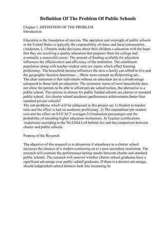 Definition Of The Problem Of Public Schools
Chapter 1: DEFINITION OF THE PROBLEM
Introduction
Education is the foundation of success. The operation and oversight of public schools
in the United States is typically the responsibility of states and local communities .
(Anderson, L.) Parents make decisions about their children s education with the hope
that they are receiving a quality education that prepares them for college and
eventually a successful career. The amount of funding available for education
influences the effectiveness and efficiency of the institution. The enrollment
population along with teacher student ratio are inputs which effect learning
proficiency. The household income influences the area a family can afford to live and
the geographic location determines ... Show more content on Helpwriting.net ...
The clear statement is that individuals without an education are at a disadvantage
compared to those with an education. The economic status of most households does
not allow for parents to be able to afford private school tuition, the alternative is a
public school. The options to choose for public funded schools are charter or standard
public school. Are charter school academic performance achievements better than
standard private schools?
The sub problems which will be addressed in this project are 1) Student to teacher
ratio and the effect is had on academic proficiency. 2) The expenditure per student
cost and the effect on SAT/ACT averages.3) Graduation percentages and the
probability of attending higher education institutions. 4) Teacher certifications
/experience according to the No Child Left behind Act and the comparison between
charter and public schools.
Purpose of the Research
The objective of this research is to determine if attendance to a charter school
increases the chances of a student continuing on to a post secondary institution. The
research will examine the performance testing results between charter and standard
public schools. The research will uncover whether charter school graduates have a
significant advantage over public school graduates. If there is a distinct advantage,
should independent school districts look into increasing its
 