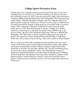 College Sports Persuasive Essay
College sports were originally started to give the school some spirit. It s the same
with high school, it was there to give the kids something to do and give the other
kids something to believe in. But, as time has progressed, college sports have taken a
completely different path than high school. Now collegesports have turned into huge
money makers, and high schoolsports struggle to stay alive. Should college level
sports continue as they are? I believe yes, even if it is a bit corrupt, it is beneficial to
the school and could be changed. College sports do a lot to help out the Universitys
budget. This is undeniable, where else would that TV and cheap knick knack
money go? In a world where thirty percent of America s budgets go to defense,
where as five percent goes to education, the teachers need a different way to get
paid. Of course, they have those ridiculous student loans, but that s a different rant
all together. All of that aside, it s hard to argue that college sports don t help the
school. The Gators have earned a hundred and six million dollars in 2008 alone.
While some of this money is used in buying... Show more content on Helpwriting.net
...
But, we could very easily make everything run much smoother with a few small
tweaks. First off, they need to stop the hard core advertising. Many of the students
and coaches are practically owned by different companies simply because they
asked them to advertise. Its clear above that they don t need the advertising money,
so why are they always accepting it? Unless I am remembering it wrong, it is
illegal for non professional players to be paid simply for playing a game. Stopping
the advertising that is just putting money in the coach, and player s, pockets would
benefit everyone. Another thing they could do, is lower how much the coach is
getting. 4 million a year is extremely excessive, will cause large issues in the future,
if they aren t
 