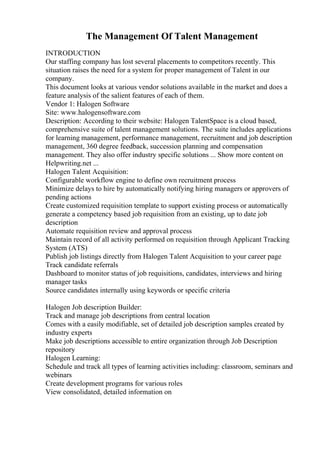 The Management Of Talent Management
INTRODUCTION
Our staffing company has lost several placements to competitors recently. This
situation raises the need for a system for proper management of Talent in our
company.
This document looks at various vendor solutions available in the market and does a
feature analysis of the salient features of each of them.
Vendor 1: Halogen Software
Site: www.halogensoftware.com
Description: According to their website: Halogen TalentSpace is a cloud based,
comprehensive suite of talent management solutions. The suite includes applications
for learning management, performance management, recruitment and job description
management, 360 degree feedback, succession planning and compensation
management. They also offer industry specific solutions ... Show more content on
Helpwriting.net ...
Halogen Talent Acquisition:
Configurable workflow engine to define own recruitment process
Minimize delays to hire by automatically notifying hiring managers or approvers of
pending actions
Create customized requisition template to support existing process or automatically
generate a competency based job requisition from an existing, up to date job
description
Automate requisition review and approval process
Maintain record of all activity performed on requisition through Applicant Tracking
System (ATS)
Publish job listings directly from Halogen Talent Acquisition to your career page
Track candidate referrals
Dashboard to monitor status of job requisitions, candidates, interviews and hiring
manager tasks
Source candidates internally using keywords or specific criteria
Halogen Job description Builder:
Track and manage job descriptions from central location
Comes with a easily modifiable, set of detailed job description samples created by
industry experts
Make job descriptions accessible to entire organization through Job Description
repository
Halogen Learning:
Schedule and track all types of learning activities including: classroom, seminars and
webinars
Create development programs for various roles
View consolidated, detailed information on
 