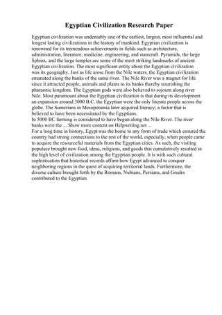 Egyptian Civilization Research Paper
Egyptian civilization was undeniably one of the earliest, largest, most influential and
longest lasting civilizations in the history of mankind. Egyptian civilization is
renowned for its tremendous achievements in fields such as architecture,
administration, literature, medicine, engineering, and statecraft. Pyramids, the large
Sphinx, and the large temples are some of the most striking landmarks of ancient
Egyptian civilization. The most significant entity about the Egyptian civilization
was its geography. Just as life arose from the Nile waters, the Egyptian civilization
emanated along the banks of the same river. The Nile River was a magnet for life
since it attracted people, animals and plants to its banks thereby nourishing the
pharaonic kingdom. The Egyptian gods were also believed to sojourn along river
Nile. Most paramount about the Egyptian civilization is that during its development
an expansion around 3000 B.C. the Egyptian were the only literate people across the
globe. The Sumerians in Mesopotamia later acquired literacy; a factor that is
believed to have been necessitated by the Egyptians.
In 5000 BC farming is considered to have begun along the Nile River. The river
banks were the ... Show more content on Helpwriting.net ...
For a long time in history, Egypt was the home to any form of trade which ensured the
country had strong connections to the rest of the world, especially, when people came
to acquire the resourceful materials from the Egyptian cities. As such, the visiting
populace brought new food, ideas, religions, and goods that cumulatively resulted in
the high level of civilization among the Egyptian people. It is with such cultural
sophistication that historical records affirm how Egypt advanced to conquer
neighboring regions in the quest of acquiring territorial lands. Furthermore, the
diverse culture brought forth by the Romans, Nubians, Persians, and Greeks
contributed to the Egyptian
 