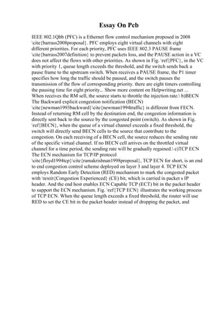 Essay On Pcb
IEEE 802.1Qbb (PFC) is a Ethernet flow control mechanism proposed in 2008
cite{barrass2008proposal}. PFC employs eight virtual channels with eight
different priorities. For each priority, PFC uses IEEE 802.3 PAUSE frame
cite{barrass2007definition} to prevent packets loss, and the PAUSE action in a VC
does not affect the flows with other priorities. As shown in Fig. ref{PFC}, in the VC
with priority 1, queue length exceeds the threshold, and the switch sends back a
pause frame to the upstream switch. When receives a PAUSE frame, the P1 timer
specifies how long the traffic should be paused, and the switch pauses the
transmission of the flow of corresponding priority. there are eight timers controlling
the pausing time for eight priority... Show more content on Helpwriting.net ...
When receives the RM sell, the source starts to throttle the injection rate. b)BECN
The Backward explicit congestion notification (BECN)
cite{newman1993backward}cite{newman1994traffic} is different from FECN.
Instead of returning RM cell by the destination end, the congestion information is
directly sent back to the source by the congested point (switch). As shown in Fig.
ref{BECN}, when the queue of a virtual channel exceeds a fixed threshold, the
switch will directly send BECN cells to the source that contribute to the
congestion. On each receiving of a BECN cell, the source reduces the sending rate
of the specific virtual channel. If no BECN cell arrives on the throttled virtual
channel for a time period, the sending rate will be gradually regained. c)TCP ECN
The ECN mechanism for TCP/IP protocol
cite{floyd1994tcp}cite{ramakrishnan1998proposal}, TCP ECN for short, is an end
to end congestion control scheme deployed on layer 3 and layer 4. TCP ECN
employs Random Early Detection (RED) mechanism to mark the congested packet
with textit{Congestion Experienced} (CE) bit, which is carried in packet s IP
header. And the end host enables ECN Capable TCP (ECT) bit in the packet header
to support the ECN mechanism. Fig. ref{TCP ECN} illustrates the working process
of TCP ECN. When the queue length exceeds a fixed threshold, the router will use
RED to set the CE bit in the packet header instead of dropping the packet, and
 