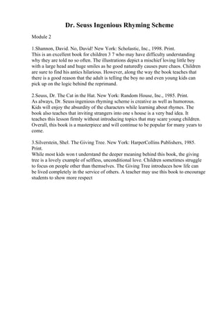 Dr. Seuss Ingenious Rhyming Scheme
Module 2
1.Shannon, David. No, David! New York: Scholastic, Inc., 1998. Print.
This is an excellent book for children 3 7 who may have difficulty understanding
why they are told no so often. The illustrations depict a mischief loving little boy
with a large head and huge smiles as he good naturedly causes pure chaos. Children
are sure to find his antics hilarious. However, along the way the book teaches that
there is a good reason that the adult is telling the boy no and even young kids can
pick up on the logic behind the reprimand.
2.Seuss, Dr. The Cat in the Hat. New York: Random House, Inc., 1985. Print.
As always, Dr. Seuss ingenious rhyming scheme is creative as well as humorous.
Kids will enjoy the absurdity of the characters while learning about rhymes. The
book also teaches that inviting strangers into one s house is a very bad idea. It
teaches this lesson firmly without introducing topics that may scare young children.
Overall, this book is a masterpiece and will continue to be popular for many years to
come.
3.Silverstein, Shel. The Giving Tree. New York: HarperCollins Publishers, 1985.
Print.
While most kids won t understand the deeper meaning behind this book, the giving
tree is a lovely example of selfless, unconditional love. Children sometimes struggle
to focus on people other than themselves. The Giving Tree introduces how life can
be lived completely in the service of others. A teacher may use this book to encourage
students to show more respect
 