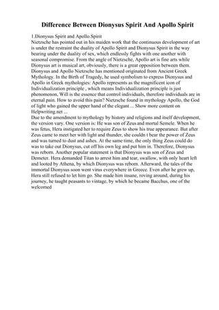 Difference Between Dionysus Spirit And Apollo Spirit
1.Dionysus Spirit and Apollo Spirit
Nietzsche has pointed out in his maiden work that the continuous development of art
is under the restraint the duality of Apollo Spirit and Dionysus Spirit in the way
bearing under the duality of sex, which endlessly fights with one another with
seasonal compromise. From the angle of Nietzsche, Apollo art is fine arts while
Dionysus art is musical art, obviously, there is a great opposition between them.
Dionysus and Apollo Nietzsche has mentioned originated from Ancient Greek
Mythology. In the Birth of Tragedy, he used symbolism to express Dionysus and
Apollo in Greek mythologies: Apollo represents as the magnificent icon of
Individualization principle , which means Individualization principle is just
phenomenon, Will is the essence that control individuals, therefore individuals are in
eternal pain. How to avoid this pain? Nietzsche found in mythology Apollo, the God
of light who gained the upper hand of the elegant ... Show more content on
Helpwriting.net ...
Due to the amendment to mythology by history and religions and itself development,
the version vary. One version is: He was son of Zeus and mortal Semele. When he
was fetus, Hera instigated her to require Zeus to show his true appearance. But after
Zeus came to meet her with light and thunder, she couldn t bear the power of Zeus
and was turned to dust and ashes. At the same time, the only thing Zeus could do
was to take out Dionysus, cut off his own leg and put him in. Therefore, Dionysus
was reborn. Another popular statement is that Dionysus was son of Zeus and
Demeter. Hera demanded Titan to arrest him and tear, swallow, with only heart left
and looted by Athena, by which Dionysus was reborn. Afterward, the tales of the
immortal Dionysus soon went virus everywhere in Greece. Even after he grew up,
Hera still refused to let him go. She made him insane, roving around, during his
journey, he taught peasants to vintage, by which he became Bacchus, one of the
welcomed
 