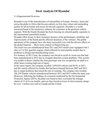 Swot Analysis Of Hyundai
2.1.Organisational Overview
Hyundai is one of the manufacturers of automobiles in Europe, America, Asian and
across the globe in Africa that focuses entirely on first class values and outstanding
quality for all its brands and across all relevant segments. Hyundai is a world
renowned brand in the automotive industry for customers in the premium vehicle
segment. With the brands Hyundai has been focusing on selected quality segments in
the international automobile market.
Hyundai offers luxury to their customers because of the performance, reliability and
improvements of the brand and the efficient dynamics of the vehicles. The global
operations of the company have also been successful even with the adverse effects of
the global financial ... Show more content on Helpwriting.net ...
The recall was cars manufactured from 2011 and 2015 model years equipped with 2
litres or 2.4 liter gasoline engines which affected its most popular models due to
problems to design and manufacturing issues.
For instance, in 2013 June, the company was forced to recall its Azera cars that had
been manufactured in 2012 due to occupant detection system problems. This system
was unable to detect whether the front passenger seat was occupied by an adult or a
child, hence creating high risk of injury.
In the same respect, the company recalled 1,059,824 vehicles and SUVs in 2013
and this mainly affected its models that had been released between 2007 and 2011
due to repair problems that raised the risk of crashing. The company also recalled
186,254 Elantra vehicles manufactured between 2011 and 2013 within the same year.
Moreover, following the findings of a research conducted by the Environmental
Protection Agency (EPA), Hyundai was found to have overstated the mileage
claims of 13 of its car models, and was thus forced to lower its fuel economy ratings
for over 1 million cars sold in Canada and the United
 
