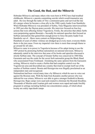 The Good, the Bad, and the Milosevic
Slobodan Milosevic and many others who were born in WW2 have had troubled
childhoods, Milosevic s parents committing suicide which would traumatize any
adult . He rose through the ranks of Tito s communist party and survived the late
60 s purges where he became a close ally to the 1980 s party leader Ivan Stambolic.
When Slobodan Milosevic was president of Serbia, Time Magazine interviewed him
in 1995 just after the Dayton peace accords. His interview focused on four key
actions that were affecting former Yugoslavia. Firstly, the atrocities that ethnic Serbs
were perpetrating against Bosniak s. Secondly his national speeches that focused on
Serbian nationalism that gained him enough power to force the party leader Ivan
Stambolic out of... Show more content on Helpwriting.net ...
Hundreds of years of ethnic violence are dredged up at every meet; everyone thinks
theirs is the just cause. From my impartial view there is more than enough blame to
go around for all sides .
Milosevic came in to power in Yugoslavia because of his adept timing to use the
1987 protest by promoting Serbian nationalism on national television. Milosevic
adamantly stated in the interview that none of his books and speeches discussed a
strictly Serbian state. The concept of Greater Serbia was conceived in 1884 Ilika
Garasanin and was the credo for the secret Serb nationalist group the Black Hand
who assassinated Franz Ferdinand . Emulating the same opinion from the Garasanin
writing, Milosevic tried to create a Serbia that had complete control over the
Yugoslavian area and discredited any country that tried to exempt itself out of the
reaches of Serbian control. Bosnia and Herzegovina was illegally proclaimed as an
independent state and recognized.
Nationalism had been voiced many time s by Milosevic which he uses to voice out
against the Bosnian state. With the help from Karadzic another person who was
indicted for war crimes, Milosevic was able to gain a stronger foothold in Bosnia
Herzegovina. Rape camps were used and created to eliminate the Bosniak bloodline.
Thousands of Muslim and Croatian girls and women were raped and made forcibly
pregnant in settings including Serbian run concentration camps, of which about
twenty are solely rape/death camps
 