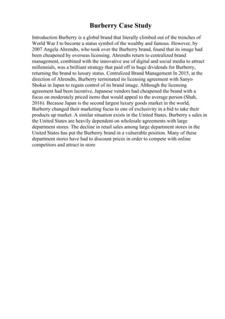 Burberry Case Study
Introduction Burberry is a global brand that literally climbed out of the trenches of
World War I to become a status symbol of the wealthy and famous. However, by
2007 Angela Ahrendts, who took over the Burberry brand, found that its image had
been cheapened by overseas licensing. Ahrendts return to centralized brand
management, combined with the innovative use of digital and social media to attract
millennials, was a brilliant strategy that paid off in huge dividends for Burberry,
returning the brand to luxury status. Centralized Brand Management In 2015, at the
direction of Ahrendts, Burberry terminated its licensing agreement with Sanyo
Shokai in Japan to regain control of its brand image. Although the licensing
agreement had been lucrative, Japanese vendors had cheapened the brand with a
focus on moderately priced items that would appeal to the average person (Shah,
2016). Because Japan is the second largest luxury goods market in the world,
Burberry changed their marketing focus to one of exclusivity in a bid to take their
products up market. A similar situation exists in the United States. Burberry s sales in
the United States are heavily dependent on wholesale agreements with large
department stores. The decline in retail sales among large department stores in the
United States has put the Burberry brand in a vulnerable position. Many of these
department stores have had to discount prices in order to compete with online
competitors and attract in store
 