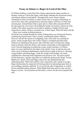 Essay on Simon vs. Roger in Lord of the Flies
In William Golding s Lord of the Flies, Simon represents the innate morality of
humans, acting as a Christ like figure, while Roger embodies the all present cruelty
and inherent sadism of individuals. Throughout the novel, Simon remains
unchanged in terms of morality, as others slowly turn to savagery and hunting, as
can be seen when Jack s group become, demoniac figures with faces of white and
red and green. Instead Simon finds a quiet spot in a little cabin screened off from
the open space by a few leaves. By holding his breath, he [cocks] a critical ear at the
sounds of the island, using his secret cabin to meditate. Coupled with his deep
connection to nature, Simon is revealed to be a Christ figure. When left alone with the
... Show more content on Helpwriting.net ...
He led the way straight through the castles, kicking them over, burying the flowers,
scattering the chosen stones, only to remain, watching the littluns. Maurice,
however, still felt the unease of wrongdoing. Jack s only fault was yearning for
power, which corrupts those who wield it. Roger is corrupted and malevolent
without ever thirsting for this power, and is therefore more evil than Jack. Roger
keeps to himself, much like Simon, and remains consistently evil throughout the
novel. Near the beginning, he picked up a stone, aimed, and threw it at Henry
threw it to miss, held back by the taboo of the old life. Later, he did not miss and
with a sense of delirious abandonment, leaned all his weight on the lever, releasing
a huge boulder and killing Piggy. Under the weight of the boulder, the conch
exploded into a thousand white fragments and ceased to exist. The main symbol
for the democracy, equality and justice was indirectly destroyed by Roger. To him,
Ralph was a shock of hair and Piggy a bag of fat, thus dehumanizing and
objectifying them. When Sam and Eric were cornered by Jack s group of savages,
Roger demonstrates his enjoyment for hurting others by [advancing] upon them as
one wielding a nameless authority. It was not for the sake of supremacy or control,
but for unbridled sadistic pleasure. When Ralph finds Sam and Eric, they say that
Roger is a terror . He also points out that Jack is a terror, but the twins respond with
only
 