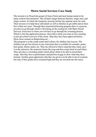Metro Social Services Case Study
The mission is to Preach the gospel of Jesus Christ and meet human needs in his
name without discrimination. The clientele ranges between families, single men, and
single women. In which the temporary housing facility has separate areas for each.
Their mission is to help these individuals as well as families to get stable and on their
feet within two years. Through there transitional housing program there is a process
you have to go through which is first being on the waiting list with Metro Social
Services. From here is where you will have to go through the screening process.
Which is first the application process. Once that is done you come in for a meeting
to just get a brief overview of the client. After they have been approved before...
Show more content on Helpwriting.net ...
This program is at the youth center and it allows the children free lessons. The
children can get free lessons in any instrument that is available for example: guitar,
bass guitar, drums, piano, etc. They are allowed to find a song that they enjoy, give
it to the instructor, the instructor learns the song and then comes back to teach them.
They also have a recording studio which allows them to be able to record their
songs. Also they have a performance and perform at gigs to show what they have
learned. Another great opportunity that they are given is to be able to travel overseas
but only if their grades have remained high and they are invested into the music
 