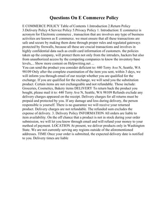 Questions On E Commerce Policy
E COMMERCE POLICY Table of Contents 1.Introduction 2.Return Policy
3.Delivery Policy 4.Service Policy 5.Privacy Policy 1. Introduction: E commerce is
acronym for Electronic commerce , transaction that are involves any type of business
activities are known as E commerce. we must ensure that all these transactions are
safe and secure by making them done through proper rules and regulated gateways
protected by firewalls, because all these are crucial transactions and involves in
highly confidential data such as credit card information of customers. the policies
taken up the company, will protect them not only from the intruders, hackers but also
from unauthorized access by the competing companies to know the inventory base
levels,... Show more content on Helpwriting.net ...
You can send the product you consider deficient to: 440 Terry Ave N, Seattle, WA
98109 Only after the complete examination of the item you sent, within 3 days, we
will inform you through email of our receipt whether you are qualified for the
exchange. If you are qualified for the exchange, we will send you the substitution
product. Certain items are not exchangeable and not refundable. Those include:
Groceries, Cosmetics, Bakery items DELIVERY To return back the product you
bought, please mail it to: 440 Terry Ave N, Seattle, WA 98109 Refunds exclude any
delivery charges appeared on the receipt. Delivery charges for all returns must be
prepaid and protected by you. If any damage and loss during delivery, the person
responsible is yourself. There is no guarantee we will receive your returned
product. Delivery charges are not refundable. The refunded sum excludes the
expense of delivery. 3. Delivery Policy INFORMATION All orders are liable to
item availability. On the off chance that a product is not in stock during your order
submission, we will let you know through email and will refund your money to your
method of payment. LOCATION At present, we deliver products only in Washington
State. We are not currently serving any regions outside of the aforementioned
addresses. TIME Once your order is submitted, the expected delivery date is notified
to you. Delivery times are liable
 