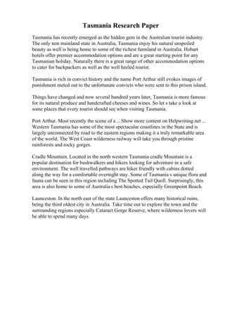 Tasmania Research Paper
Tasmania has recently emerged as the hidden gem in the Australian tourist industry.
The only non mainland state in Australia, Tasmania enjoy his natural unspoiled
beauty as well is being home to some of the richest farmland in Australia. Hobart
hotels offer premier accommodation options and are a great starting point for any
Tasmanian holiday. Naturally there is a great range of other accommodation options
to cater for backpackers as well as the well heeled tourist.
Tasmania is rich in convict history and the name Port Arthur still evokes images of
punishment meted out to the unfortunate convicts who were sent to this prison island.
Things have changed and now several hundred years later, Tasmania is more famous
for its natural produce and handcrafted cheeses and wines. So let s take a look at
some places that every tourist should see when visiting Tasmania.
Port Arthur. Most recently the scene of a... Show more content on Helpwriting.net ...
Western Tasmania has some of the most spectacular coastlines in the State and is
largely unconnected by road to the eastern regions making it a truly remarkable area
of the world. The West Coast wilderness railway will take you through pristine
rainforests and rocky gorges.
Cradle Mountain. Located in the north western Tasmania cradle Mountain is a
popular destination for bushwalkers and hikers looking for adventure in a safe
environment. The well travelled pathways are hiker friendly with cabins dotted
along the way for a comfortable overnight stay. Some of Tasmania s unique flora and
fauna can be seen in this region including The Spotted Tail Quoll. Surprisingly, this
area is also home to some of Australia s best beaches, especially Greenpoint Beach.
Launceston. In the north east of the state Launceston offers many historical ruins,
being the third oldest city in Australia. Take time out to explore the town and the
surrounding regions especially Cataract Gorge Reserve, where wilderness lovers will
be able to spend many days
 