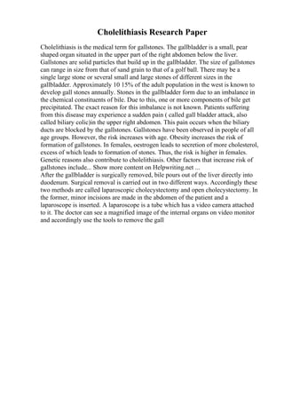 Cholelithiasis Research Paper
Cholelithiasis is the medical term for gallstones. The gallbladder is a small, pear
shaped organ situated in the upper part of the right abdomen below the liver.
Gallstones are solid particles that build up in the gallbladder. The size of gallstones
can range in size from that of sand grain to that of a golf ball. There may be a
single large stone or several small and large stones of different sizes in the
gallbladder. Approximately 10 15% of the adult population in the west is known to
develop gall stones annually. Stones in the gallbladder form due to an imbalance in
the chemical constituents of bile. Due to this, one or more components of bile get
precipitated. The exact reason for this imbalance is not known. Patients suffering
from this disease may experience a sudden pain ( called gall bladder attack, also
called biliary colic)in the upper right abdomen. This pain occurs when the biliary
ducts are blocked by the gallstones. Gallstones have been observed in people of all
age groups. However, the risk increases with age. Obesity increases the risk of
formation of gallstones. In females, oestrogen leads to secretion of more cholesterol,
excess of which leads to formation of stones. Thus, the risk is higher in females.
Genetic reasons also contribute to cholelithiasis. Other factors that increase risk of
gallstones include... Show more content on Helpwriting.net ...
After the gallbladder is surgically removed, bile pours out of the liver directly into
duodenum. Surgical removal is carried out in two different ways. Accordingly these
two methods are called laparoscopic cholecystectomy and open cholecystectomy. In
the former, minor incisions are made in the abdomen of the patient and a
laparoscope is inserted. A laparoscope is a tube which has a video camera attached
to it. The doctor can see a magnified image of the internal organs on video monitor
and accordingly use the tools to remove the gall
 