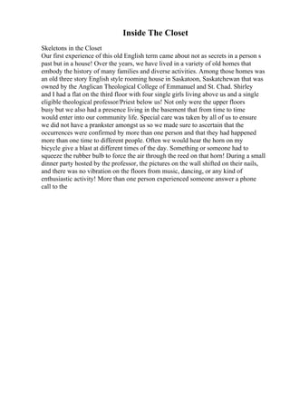 Inside The Closet
Skeletons in the Closet
Our first experience of this old English term came about not as secrets in a person s
past but in a house! Over the years, we have lived in a variety of old homes that
embody the history of many families and diverse activities. Among those homes was
an old three story English style rooming house in Saskatoon, Saskatchewan that was
owned by the Anglican Theological College of Emmanuel and St. Chad. Shirley
and I had a flat on the third floor with four single girls living above us and a single
eligible theological professor/Priest below us! Not only were the upper floors
busy but we also had a presence living in the basement that from time to time
would enter into our community life. Special care was taken by all of us to ensure
we did not have a prankster amongst us so we made sure to ascertain that the
occurrences were confirmed by more than one person and that they had happened
more than one time to different people. Often we would hear the horn on my
bicycle give a blast at different times of the day. Something or someone had to
squeeze the rubber bulb to force the air through the reed on that horn! During a small
dinner party hosted by the professor, the pictures on the wall shifted on their nails,
and there was no vibration on the floors from music, dancing, or any kind of
enthusiastic activity! More than one person experienced someone answer a phone
call to the
 