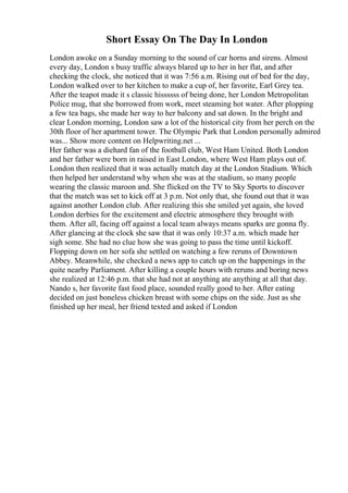 Short Essay On The Day In London
London awoke on a Sunday morning to the sound of car horns and sirens. Almost
every day, London s busy traffic always blared up to her in her flat, and after
checking the clock, she noticed that it was 7:56 a.m. Rising out of bed for the day,
London walked over to her kitchen to make a cup of, her favorite, Earl Grey tea.
After the teapot made it s classic hissssss of being done, her London Metropolitan
Police mug, that she borrowed from work, meet steaming hot water. After plopping
a few tea bags, she made her way to her balcony and sat down. In the bright and
clear London morning, London saw a lot of the historical city from her perch on the
30th floor of her apartment tower. The Olympic Park that London personally admired
was... Show more content on Helpwriting.net ...
Her father was a diehard fan of the football club, West Ham United. Both London
and her father were born in raised in East London, where West Ham plays out of.
London then realized that it was actually match day at the London Stadium. Which
then helped her understand why when she was at the stadium, so many people
wearing the classic maroon and. She flicked on the TV to Sky Sports to discover
that the match was set to kick off at 3 p.m. Not only that, she found out that it was
against another London club. After realizing this she smiled yet again, she loved
London derbies for the excitement and electric atmosphere they brought with
them. After all, facing off against a local team always means sparks are gonna fly.
After glancing at the clock she saw that it was only 10:37 a.m. which made her
sigh some. She had no clue how she was going to pass the time until kickoff.
Flopping down on her sofa she settled on watching a few reruns of Downtown
Abbey. Meanwhile, she checked a news app to catch up on the happenings in the
quite nearby Parliament. After killing a couple hours with reruns and boring news
she realized at 12:46 p.m. that she had not at anything ate anything at all that day.
Nando s, her favorite fast food place, sounded really good to her. After eating
decided on just boneless chicken breast with some chips on the side. Just as she
finished up her meal, her friend texted and asked if London
 
