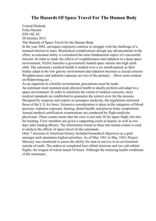 The Hazards Of Space Travel For The Human Body
Conrad Dudziak
Erika Harnett
ESS 102 AC
20 October 2015
The Hazards of Space Travel for the Human Body
In the year 2042, aerospace engineers continue to struggle with the challenge of a
manned mission to mars. Biomedical complications disrupt any advancements in the
effort, as astronaut safety is considered the most fundamental aspect of a successful
mission. In order to study the effects of weightlessness and radiation in a deep space
environment, NASA launches a government funded space station into high earth
orbit. The astronaut s medical health is studied over a six month period, as their
bodies adapt to the low gravity environment and radiation becomes a crucial concern.
Weightlessness and radiation exposure are two of the primary... Show more content
on Helpwriting.net ...
As an organism in a hostile environment, precautions must be made.
An astronaut must maintain peak physical health to ideally preform and adapt to a
space environment. In order to minimize the extent of medical concerns, strict
medical standards are established to guarantee the correct crew for the mission.
Designed by surgeons and experts in aerospace medicine, the regulations mirrored
those of the U.S Air force. Extensive consideration is taken in the categories of blood
pressure, radiation exposure, hearing, dental health, and precise body composition.
Annual medical certification examinations are conducted by flight medicine
physicians. These exams insure that the crew is not only fit for space flight, but also
for training. Crew members are given a supporting exam at launch, as well as two
days after landing (Risin). The information found in these last minute exams is used
to analyze the effects of space travel on the astronauts.
Only 7 missions in American history included biomedical objectives as a goal
amongst each operations highest priorities. As of May 1961 to May 1963, Project
Mercury was conducted to assess the ability for man to survive in an environment
outside of earth. The endeavor completed four orbital missions and two sub orbital
flights, the longest of which lasted 34 hours. Although the returning health conditions
of the astronauts
 