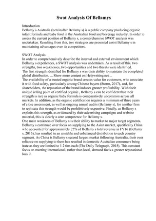 Swot Analysis Of Bellamys
Introduction
Bellamy s Australia (hereinafter Bellamy s) is a public company producing organic
infant formula and baby food in the Australian food and beverage industry. In order to
assess the current position of Bellamy s, a comprehensive SWOT analysis was
undertaken. Resulting from this, two strategies are presented assist Bellamy s in
maintaining advantages over its competitors.
SWOT Analysis
In order to comprehensively describe the internal and external environment which
Bellamy s experiences, a SWOT analysis was undertaken. As a result of this, two
strengths, two weaknesses, two opportunities and two threats were identified.
The first strength identified for Bellamy s was their ability to maintain the completed
global distribution. ... Show more content on Helpwriting.net ...
The availability of a trusted organic brand creates value for customers, who associate
it with food safety, particularly among Chinese buyers (Storm, 2017), and, for
shareholders, the reputation of the brand induces greater profitability. With their
unique selling point of certified organic , Bellamy s can be confident that their
strength is rare as organic baby formula is comparatively uncommon across all
markets. In addition, as the organic certification requires a minimum of three years
of close assessment, as well as ongoing annual audits (Bellamy s), for another firm
to replicate this strength would be prohibitively expensive. Finally, as Bellamy s
exploits this strength, as evidenced by their advertising campaigns and website
material, this is clearly a core competence for Bellamy s.
One main weakness of Bellamy s is their ability to market to major target segments.
Bellamy s continued over focus on supplying to the Asian market, specifically China
who accounted for approximately 25% of Bellamy s total revenue in FY16 (Bellamy
s, 2016), has resulted in an unstable and unbalanced distribution to each country
segment. As China is Bellamy s second largest market following Australia, their over
reliance on supplying to them has resulted in domestic Australian consumers being
irate as they are limited to 1 2 tins each (The Daily Telegraph, 2015). This constant
focus on meeting international, rather than local, demand fuels a greater reputational
loss in
 