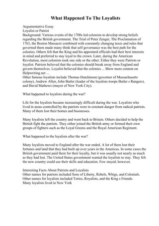 What Happened To The Loyalists
Argumentative Essay
Loyalist or Patriot
Background: Various events of the 1700s led colonists to develop strong beliefs
regarding the British government. The Trial of Peter Zenger, The Proclamation of
1763, the Boston Massacre combined with constantly changing taxes and rules that
governed them made many think that self governance was the best path for the
colonies. Others felt that the King and his appointed officials had their best interests
in mind and preferred to stay loyal to the crown. Later, during the American
Revolution, most colonists took one side or the other. Either they were Patriots or
loyalist. Patriots believed that the colonies should break away from England and
govern themselves. Loyalist believed that the colonies ... Show more content on
Helpwriting.net ...
Other famous loyalists include Thomas Hutchinson (governor of Massachusetts
colony), Andrew Allen, John Butler (leader of the loyalists troops Butler s Rangers),
and David Mathews (mayor of New York City).
What happened to loyalists during the war?
Life for the loyalists became increasingly difficult during the war. Loyalists who
lived in areas controlled by the patriots were in constant danger from radical patriots.
Many of them lost their homes and businesses.
Many loyalists left the country and went back to Britain. Others decided to help the
British fight the patriots. They either joined the British army or formed their own
groups of fighters such as the Loyal Greens and the Royal American Regiment.
What happened to the loyalists after the war?
Many loyalists moved to England after the war ended. A lot of them lost their
fortunes and land that they had built up over years in the Americas. In some cases the
British government paid them for their loyalty, but it was usually not nearly as much
as they had lost. The United States government wanted the loyalists to stay. They felt
the new country could use their skills and education. Few stayed, however.
Interesting Facts About Patriots and Loyalists
Other names for patriots included Sons of Liberty, Rebels, Whigs, and Colonials.
Other names for loyalists included Tories, Royalists, and the King s Friends.
Many loyalists lived in New York
 