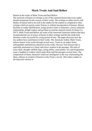Mark Twain And Saul Bellow
Humor in the works of Mark Twain and Saul Bellow
The inclusion of humor in writings is one of the essential factors that every author
should incorporate for the success of their works. The writings or rather novels with
flashes of humor tend to do well in the market for the readers as compared to other
writings which are purely comic fictions or without incorporation of humors. Humor
facilitate in reader identification, assign positive traits to characters, convey character
relationships, delight readers and get them to read the material closely (Column Us,
2017). Mark Twain and Bellow are some of the renowned American authors that have
incorporated the use of senses of humor in their writings and this has made their
literature works successful for a long period of time. The paper discusses how the
two authors have used humor in their works. The American Author, Mark Twain,
utilizes humor in his works through several ways. Twain as an author forms
unforgettable and hilarious characters in his works. He uses Tom Sawyerwho is
especially prominent as a funny and clever creation in the passages. His train of
crazy ideas, thought, childish logic, acting ability, cruel pranks, wit, and imagination
cause a laughter to readers which make them read the passages several times. The
composition of funny characters which are intelligence in the way of presenting the
ideas, enhance in creation of humors in the Twain s novels. This makes readers to
develop more interest in
 