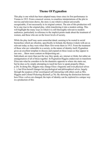 Theme Of Pygmalion
This play is one which has been adapted many times since its first performance in
Vienna in 1913. From a musical version, to countless interpretations of the plot in
movies and television shows, the story is one which is almost universally
recognizable, if not necessarily in its original context. The aim of this production will
be to stay true to the original play, while transferring it into a modern setting. This
will highlight the many ways in which it is still thoroughly relevant to modern
audiences, particularly in reference to the implicit points made about the treatment of
women, and those who are on the lower levels of society.
While the play itself may seem somewhat dated, seeming to be rooted in social
hierarchies which are obsolete, specifically in Ireland, the themes it deals with are as
relevant today as they were when Shaw first wrote them in 1913. From the treatment
of those who are vulnerable in a society, to the nature of identity itself, Pygmalion
gives an excellent template to discuss and expand on these issues as they appear in
our own ... Show more content on Helpwriting.net ...
Individuals are more than just the way they speak, act, interact or think, but rather an
amalgamation of all of those together. In Pygmalion Higgins endeavours to transform
Eliza into what he considers to be the diametric opposite to where she starts out,
but he does so by simply attempting to teach her how to speak properly (Shaw,
p.26). In doing this, Higgins may change Eliza s linguistic and even physical selves
(...), but Eliza herself changes her psychological and philosophical selves, largely
through the auspices of her sociological self interacting with others such as Mrs.
Higgins and Colonel Pickering (Kennell, p.76). By showing the distinction between
how Eliza s selves are changed, the topic of identity can be explored in a unique way
in a production of this
 