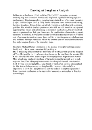 Dancing At Luughnasa Analysis
In Dancing at Lughnasa (1990) by Brian Friel (b.1929), the author presents a
memory play with themes of memory and migration, together with language and
performance. The drama explores complex issues in the lives of invented characters
(Lojek, 2006 in Gupta, 2012, p. 250). Friel s characters stress memory over history,
the stage directions demonstrate a variety of events in an individual and communal
position. The Mundy s family express their past with a social historical background,
depicting their wishes and relationship in a maze of recollections, that are made of
events or persons from their past. Moreover, the recollections of events foregrounds
the theme of memory. However to consider the realistic features in tension with the
role of memory, the audience must focus on Friel pretending presence of characters
and incidents on stage, embedded within the text that provide a fundamental tone of
loss and everyday details of the characters lives.
In details, Michael Mundy s memories is the essence of the play outlined around
family and ... Show more content on Helpwriting.net ...
She is discussing about the harvest dance and her meeting with Sophia the daughter
of Vera McLaughlin (p. 11) after meeting the one on the road from the town (p. 10).
Kate s descriptions about Sophia s eyes and language used. Sophia called Kate as
Miss Mundy and emphasize the hope of her not missing the festival, as it is such
supreme time. Kate s language demonstrate her disregard for such consideration
God, if you d seen the delight (...) you d think it was heaven she was talking about
(p. 11); Kate s dialogue seems perfect plausible. However, it is doubtful or
impossible to see Vera s delight since is just the narrator filling the depictions of
Kate s memory; nor heaven as the expression was used as a metaphor to describe
something so
 