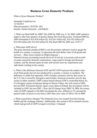 Business Gross Domestic Products
What is Gross Domestic Product?
Samantha Vanderlooven
11/18/2013
Macroeconomics | ECO201 A02
Faculty: Online Instructor , Jad Habchi
1. What was Real GDP for 2009? The GDP for 2009 was 3.1 In 2009, GDP started to
improve after four quarters of decline during The Great Recession. Nominal GDP for
2009 rebounded to $14.418 trillion Q1: $14,381 trillion Q2: $14.342 trillion Q3:
$14.384 trillion Q4: $14.564 trillion Or The Real GDP for 2009 was 13,973.7
a. What does GDP tell us?
The gross domestic product (GDP) is one the primary indicators used to gauge the
health of a country s economy. It represents the total dollar value of all goods and
services ... Show more content on Helpwriting.net ...
National income accounting records the level of activity in accounts such as total
revenues earned by domestic corporations, wages paid to foreign and domestic
workers, and the amount spent on sales and income taxes by corporations and
individuals residing in the country.
h. What is the difference between GNP and NI? GNP measures the market value
of all final goods and services produced by a country s citizens or residents. The
difference is subtle but important. GNP excludes economic activity that occurs in
the U.S. but is owned by foreigners and includes American economic activity that
occurs in other countries. GDP is place based whereas GNP is ownership based. So,
if a foreigner creates an Internet startup in Silicon Valley, this will count as GDP,
but not GNP. If General Electric opens a new plant in Poland, this investment will be
included in GNP, but not GDP. i. How did NI change from 2008? In 2008, the money
value of GDP expands to $4,500m but during the year, inflation is 3% causing the
general index of prices to rise from a 2007 base year value of 100 to 103 in 2008.
j. What caused these changes? The financial crisis was created from the housing
bubble and the mortgage industry. Additionally, this caused a fall in national income,
which lead growth in GDP in negative territory. I changed
 
