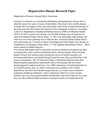 Degenerative Disease Research Paper
Degenerative Diseases Among Native Americans
Chronic liver disease is an extremely debilitating and degenerative disease that is
often the result of a series of years of alcoholism. The result is this terrible disease
in which the liver begins to fail, and will usually result in the overall deterioration of
the body and will often lead to the need for a liver transplant or dialysis. According
to the U.S. Department of Health and Human Services Office of Minority Health
(2017), In 2015, chronic liver disease was the fifth leading cause of death for all
American Indians/Alaska Natives (Para. 1). This is an alarmingly high statistic, but
what was even more alarming was to find out that, American Indian/Alaska Native
men and women are 2.5 times as likely to be diagnosed with chronic liver disease, as
compared to non Hispanic whites (Para. 1). This suggests that perhaps Native ... Show
more content on Helpwriting.net ...
Two factors that impact Native American s access to healthcare in general are their
socioeconomic status, and environmental factors. Socioeconomic factors include
people living in low income areas, having less access to health insurance, etc.
Environmental factors can include being located far away from good facilities with
access to treatments. The US National Library of Medicine National states that,
Health disparity populations traditionally derive from groups that have been
disadvantaged or underserved (Guy, Yee, 2009, Importance of health disparities to
liver health section, para. 4). Native Americans may qualify as one of these
populations who have been disadvantaged and are, as a result, more inclined to
experience healthcare disparities. Native Americans often live in low income
locations far away from good hospitals and facilities, and even if they do live close
they are often without health insurance or adequate means of compensation for
 