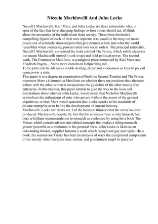 Niccolo Machiavelli And John Locke
NiccolГІ Machiavelli, Karl Marx, and John Locke are three rationalists who, in
spite of the fact that have changing feelings on how rulers should act, all think
about the prosperity of the individuals from society. These three distinctive
compelling figures of each of their own separate eras would in the long run make
pieces out of scholarly showstoppers that give peruses a look into what the world
resembled when overseeing powers ruled over social orders. The principal rationalist,
NiccolГІ Machiavelli, composed the work entitled The Prince, which subtle elements
the means Machiavelli trusted it took to get and hold political power. The second
work, The Communist Manifesto, a synergistic piece composed by Karl Marx and
Friedrich Engels,... Show more content on Helpwriting.net ...
To be particular he advances double dealing, dread and viciousness as keys to prevail
upon power a state.
This paper is to a degree an examination of both the Second Treatise and The Prince
moreover Marx s Communist Manifesto on whether there are positions that alternate
debate with the other or that it encapsulates the guideline of the other mostly free
enterprise. In this manner, this paper intends to give the way to the issue and
declarations about whether John Locke, would assert that Nichollio Machiavelli
symbolizes the enthusiasm of ruler who govern without the assent of the general
population, or that, Marx would question that Locke speaks to the standards of
private enterprise even before the development of current industry.
Machiavelli, Locke and Marx are 3 of the fantastic thinkers that the arena has ever
produced. Machiavelli, despite the fact that by no means been a ruler himself, has
been a brilliant recommendation to monarch as evidenced by using his e book The
Prince, which contain advices and ethical concepts that makes a ruling monarch
greater powerful as a minimum in his personal view. John Locke is likewise an
outstanding thinker, supplied humans a work which recognized guy and rights. His e
book, the second one Treaty has been an analysis of ways the exceptional components
of the society which includes man, nation, and government ought to perceive
 