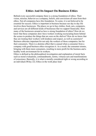 Ethics And Its Impact On Business Ethics
Behind every successful company there is a strong foundation of ethics. Their
vision, mission, behavior as a company, beliefs, and convictions all stem from their
ethics. Not all companies have this foundation. To some, it is not believed to be
essential for success. Ethics is important in business because our day to day life
involves these businesses. The places we go to buy clothes, food, cars, computers,
and services are all different kinds of businesses that we support financially. How
many of the businesses around us have a strong foundation of ethics? How do we
know that these companies don t have workers working excruciating hours behind
the scenes to produce the things that are seen on the shelves? How do we know that
they are treating their workers with kindness and respect, as well as customers?
Business ethicsare important for not only the workers of those companies, but for
their consumers. There is a domino effect that is caused when a consumer from a
company with good business ethics recognizes it. As a result, the consumer returns,
bringing with them more consumers, resulting in more profit for the business and a
healthy work environment for its workers.
Ethics is defined as the philosophical investigation and explanation of moral facts
such as moral evaluations, commandments, norms, virtuous acts and manifestations
of conscience. Basically, it is what is morally considered right or wrong according to
an individual (Wiley 22). Ethics in the work place lead
 