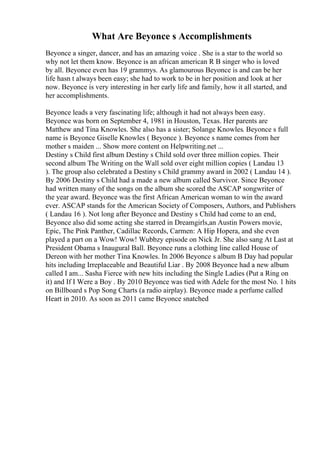 What Are Beyonce s Accomplishments
Beyonce a singer, dancer, and has an amazing voice . She is a star to the world so
why not let them know. Beyonce is an african american R B singer who is loved
by all. Beyonce even has 19 grammys. As glamourous Beyonce is and can be her
life hasn t always been easy; she had to work to be in her position and look at her
now. Beyonce is very interesting in her early life and family, how it all started, and
her accomplishments.
Beyonce leads a very fascinating life; although it had not always been easy.
Beyonce was born on September 4, 1981 in Houston, Texas. Her parents are
Matthew and Tina Knowles. She also has a sister; Solange Knowles. Beyonce s full
name is Beyonce Giselle Knowles ( Beyonce ). Beyonce s name comes from her
mother s maiden ... Show more content on Helpwriting.net ...
Destiny s Child first album Destiny s Child sold over three million copies. Their
second album The Writing on the Wall sold over eight million copies ( Landau 13
). The group also celebrated a Destiny s Child grammy award in 2002 ( Landau 14 ).
By 2006 Destiny s Child had a made a new album called Survivor. Since Beyonce
had written many of the songs on the album she scored the ASCAP songwriter of
the year award. Beyonce was the first African American woman to win the award
ever. ASCAP stands for the American Society of Composers, Authors, and Publishers
( Landau 16 ). Not long after Beyonce and Destiny s Child had come to an end,
Beyonce also did some acting she starred in Dreamgirls,an Austin Powers movie,
Epic, The Pink Panther, Cadillac Records, Carmen: A Hip Hopera, and she even
played a part on a Wow! Wow! Wubbzy episode on Nick Jr. She also sang At Last at
President Obama s Inaugural Ball. Beyonce runs a clothing line called House of
Dereon with her mother Tina Knowles. In 2006 Beyonce s album B Day had popular
hits including Irreplaceable and Beautiful Liar . By 2008 Beyonce had a new album
called I am... Sasha Fierce with new hits including the Single Ladies (Put a Ring on
it) and If I Were a Boy . By 2010 Beyonce was tied with Adele for the most No. 1 hits
on Billboard s Pop Song Charts (a radio airplay). Beyonce made a perfume called
Heart in 2010. As soon as 2011 came Beyonce snatched
 