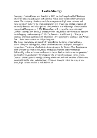 Costco Strategy
Company: Costco Costco was founded in 1983 by Jim Sinegal and Jeff Brotman
who were previous colleagues in California within other membership warehouse
stores. The company s business model was to generate high sales volumes and
rapid inventory turnover by offering members low prices on a limited selection of
nationally branded and select private label products in a wide range of merchandise
categories (Thompson, p. C 35). This analysis will review the cornerstones of
Costco s strategy; low prices, a limited product line, limited selection and a treasure
hunt shopping environment (p. C 35). Furthermore, it will identify if Sinegal s
strategic approach identifies with Thompson s five competitive strategies and Porter s
five... Show more content on Helpwriting.net ...
The forces characterize an industry by considering the threat of new entrants,
power of buyers and suppliers, threat of substitutes and the impact among rival
competitors. The threat of substitutes is the strongest for Costco. This threat comes
from specialty discount stores, broad product discounters and hypermarkets
followed by online sellers as an alternative threat. Both act to increase the power of
existing buyers, particularly for shoppers who are satisfying needs versus wants.
Costco s overall generic strategy of being a best cost provider has been effective and
sustainable in the retail industry today. Costco s strategic vision for being a low
price, high volume retailer is well known all
 